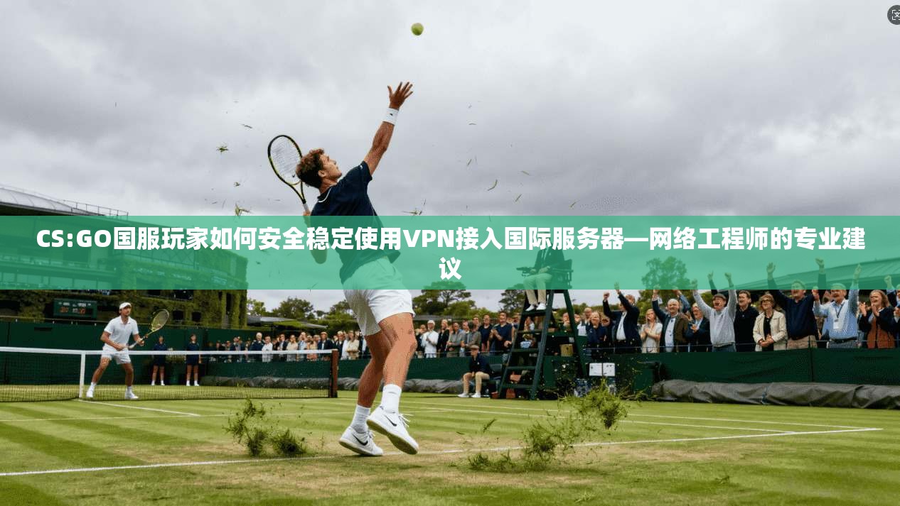 CS:GO国服玩家如何安全稳定使用VPN接入国际服务器—网络工程师的专业建议
