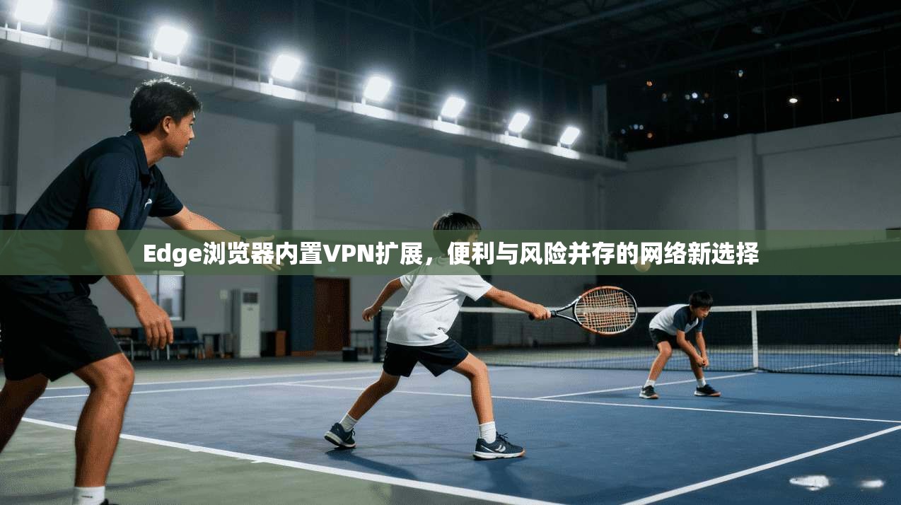 Edge浏览器内置VPN扩展,便利与风险并存的网络新选择