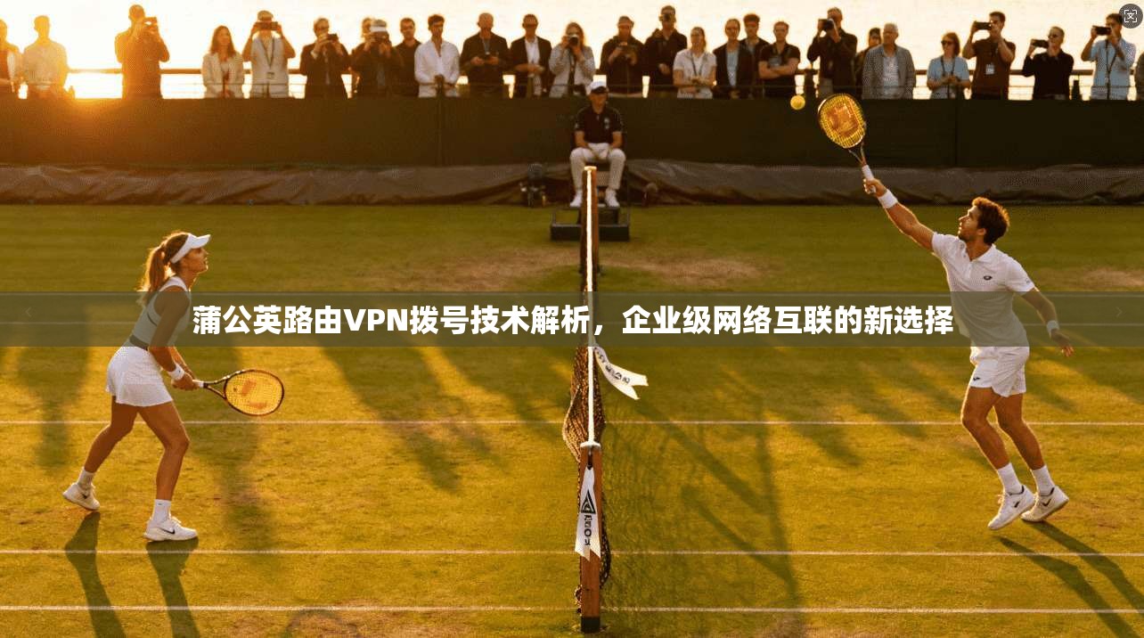 蒲公英路由VPN拨号技术解析，企业级网络互联的新选择