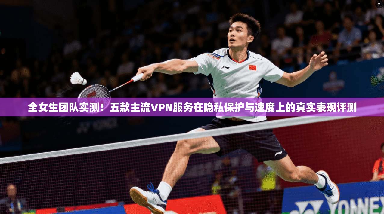 全女生团队实测！五款主流VPN服务在隐私保护与速度上的真实表现评测