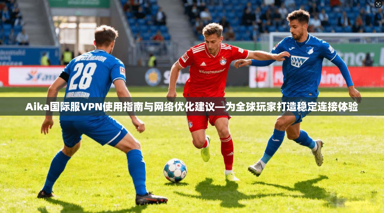 Aika国际服VPN使用指南与网络优化建议—为全球玩家打造稳定连接体验