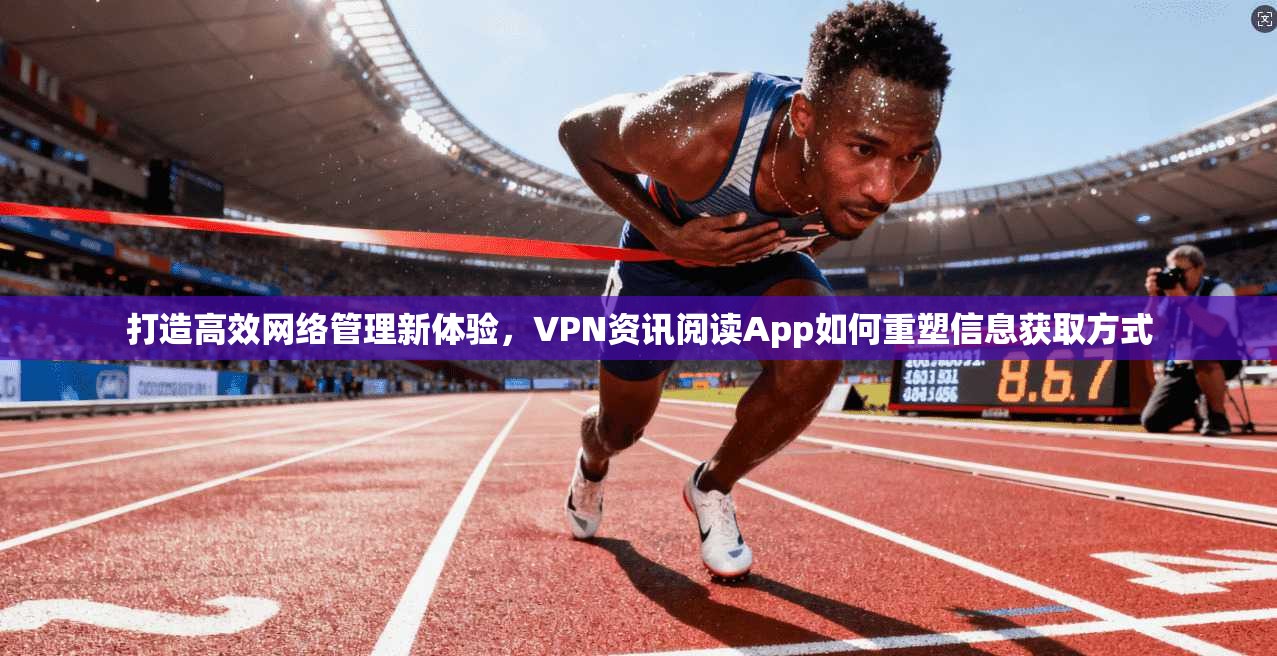 打造高效网络管理新体验，VPN资讯阅读App如何重塑信息获取方式