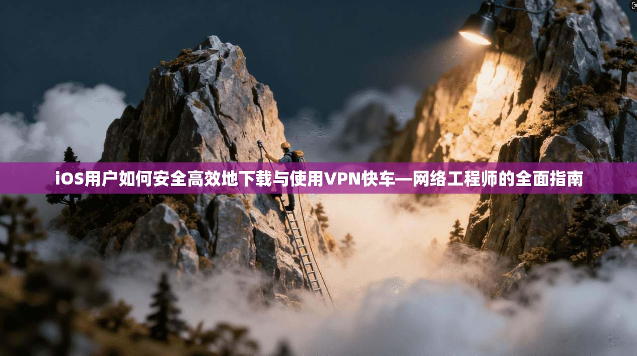 iOS用户如何安全高效地下载与使用VPN快车—网络工程师的全面指南