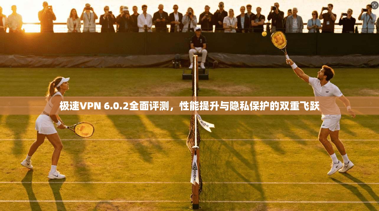 极速VPN 6.0.2全面评测，性能提升与隐私保护的双重飞跃