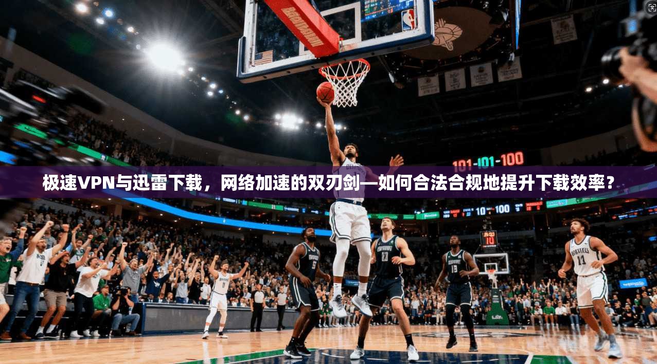 极速VPN与迅雷下载，网络加速的双刃剑—如何合法合规地提升下载效率？