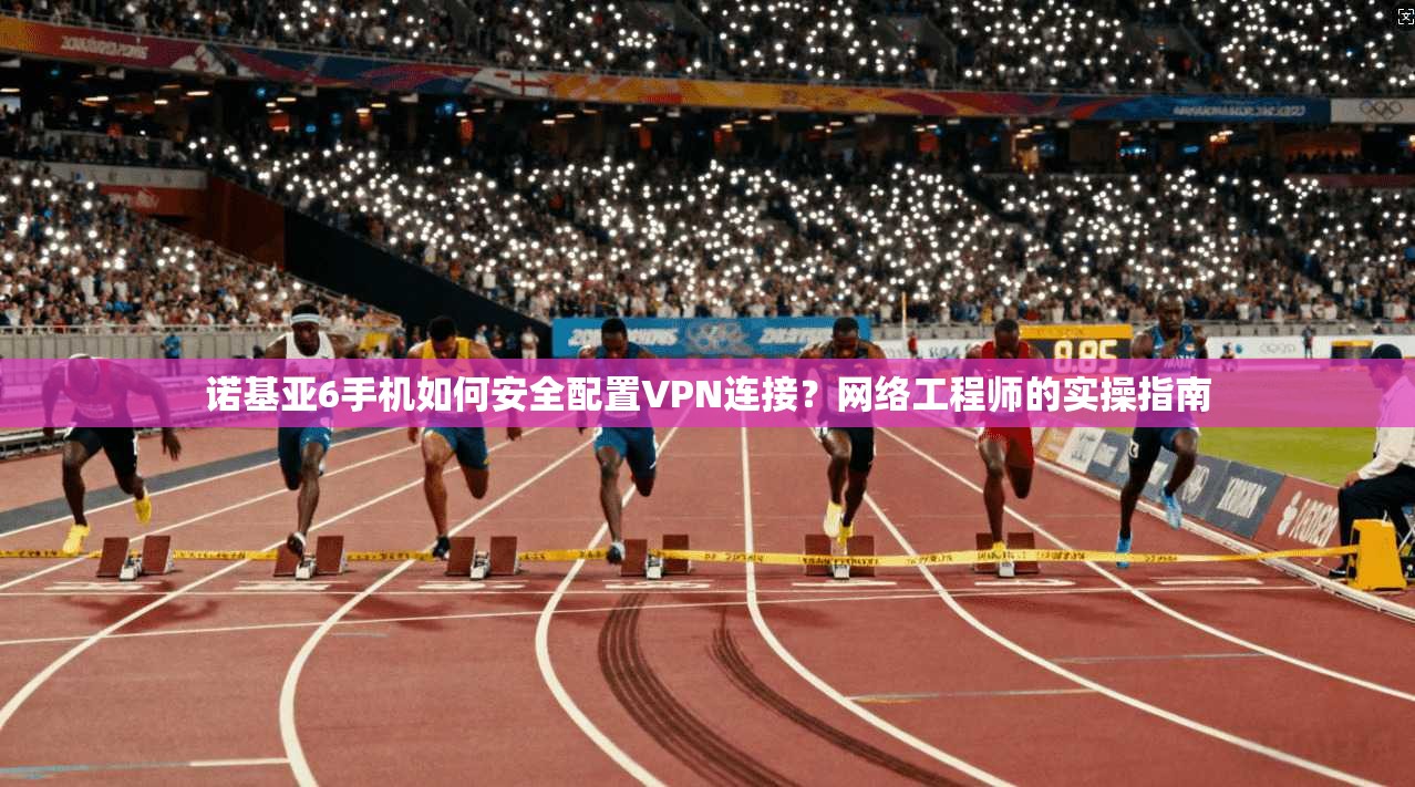 诺基亚6手机如何安全配置VPN连接？网络工程师的实操指南
