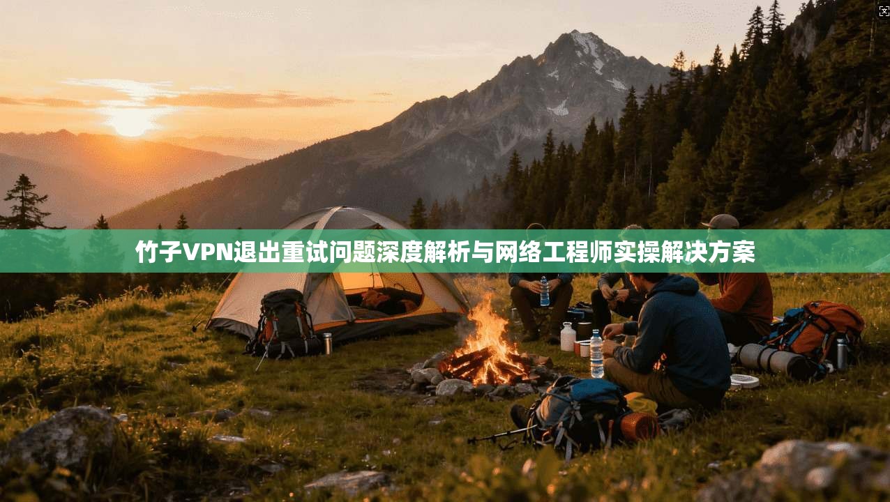 竹子VPN退出重试问题深度解析与网络工程师实操解决方案