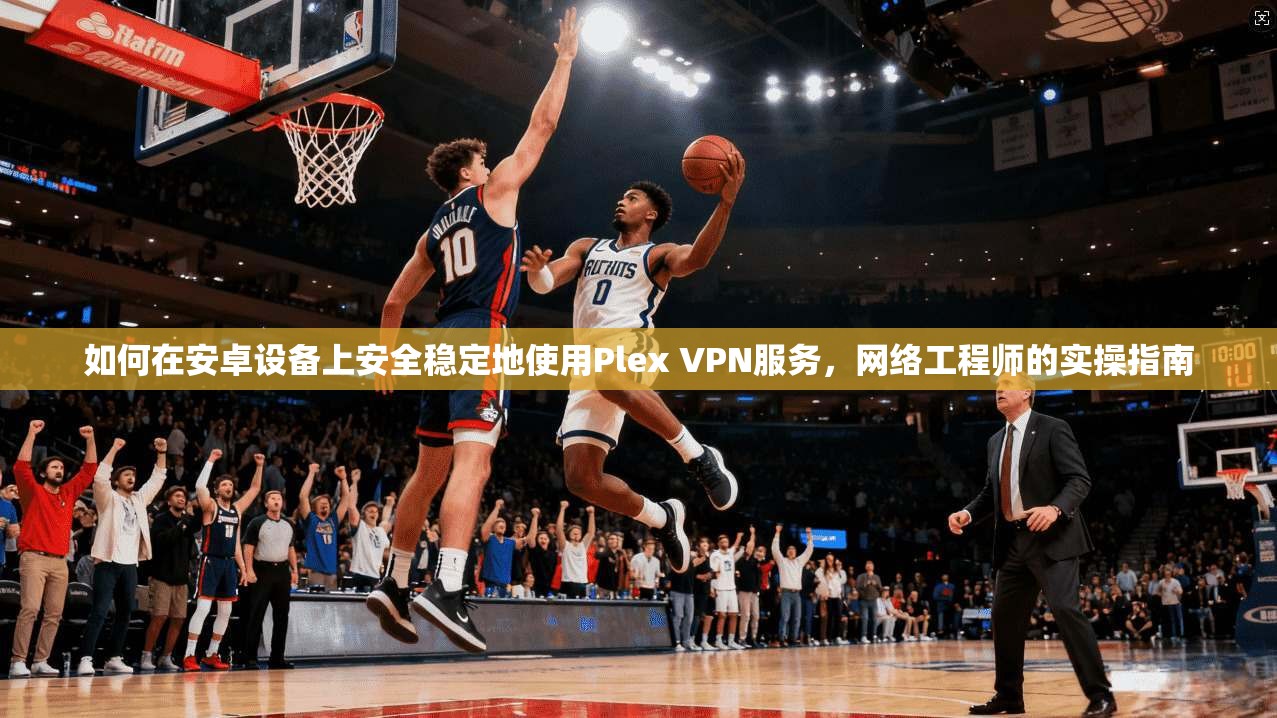 如何在安卓设备上安全稳定地使用Plex VPN服务，网络工程师的实操指南