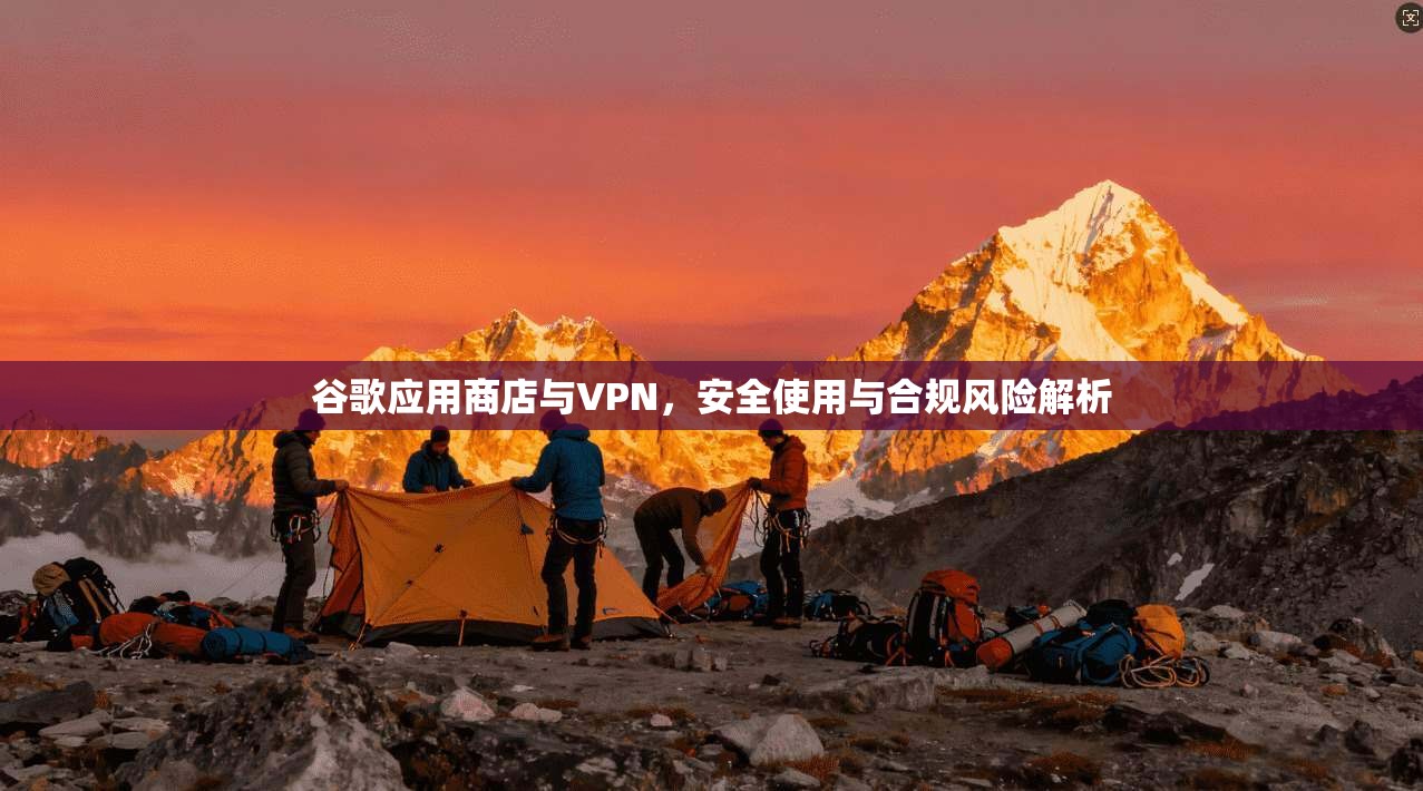 谷歌应用商店与VPN，安全使用与合规风险解析