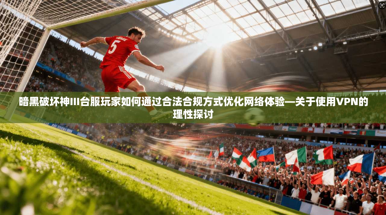 暗黑破坏神III台服玩家如何通过合法合规方式优化网络体验—关于使用VPN的理性探讨