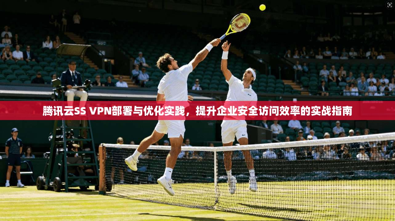 腾讯云SS VPN部署与优化实践，提升企业安全访问效率的实战指南