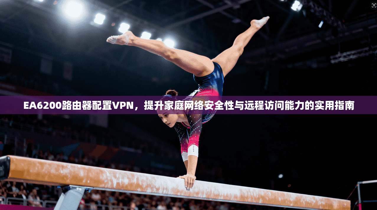 EA6200路由器配置VPN，提升家庭网络安全性与远程访问能力的实用指南