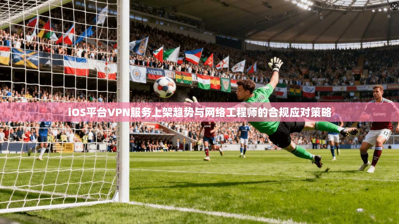 iOS平台VPN服务上架趋势与网络工程师的合规应对策略