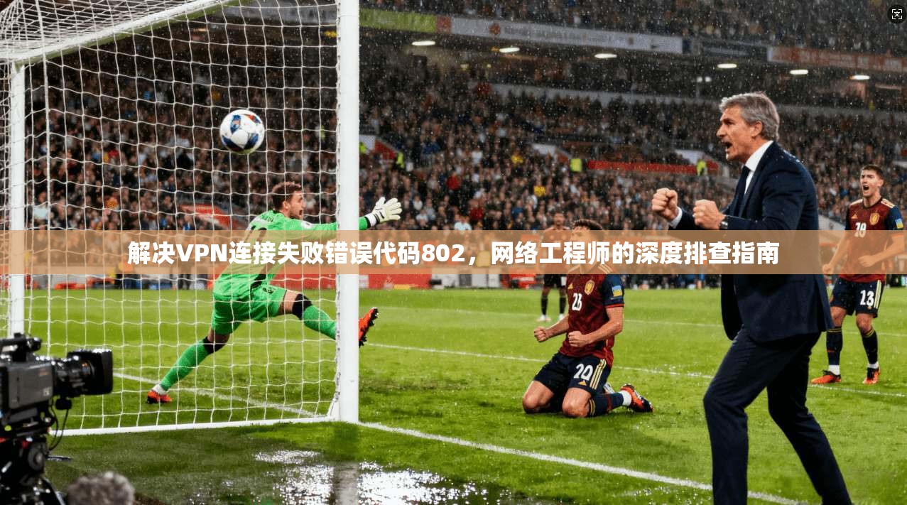 解决VPN连接失败错误代码802，网络工程师的深度排查指南