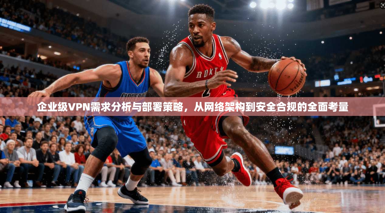 企业级VPN需求分析与部署策略,从网络架构到安全合规的全面考量