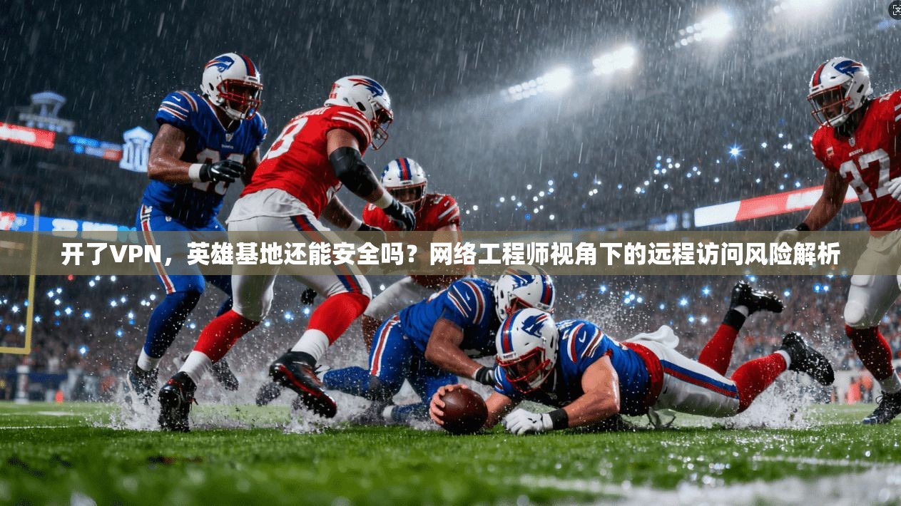 开了VPN，英雄基地还能安全吗？网络工程师视角下的远程访问风险解析