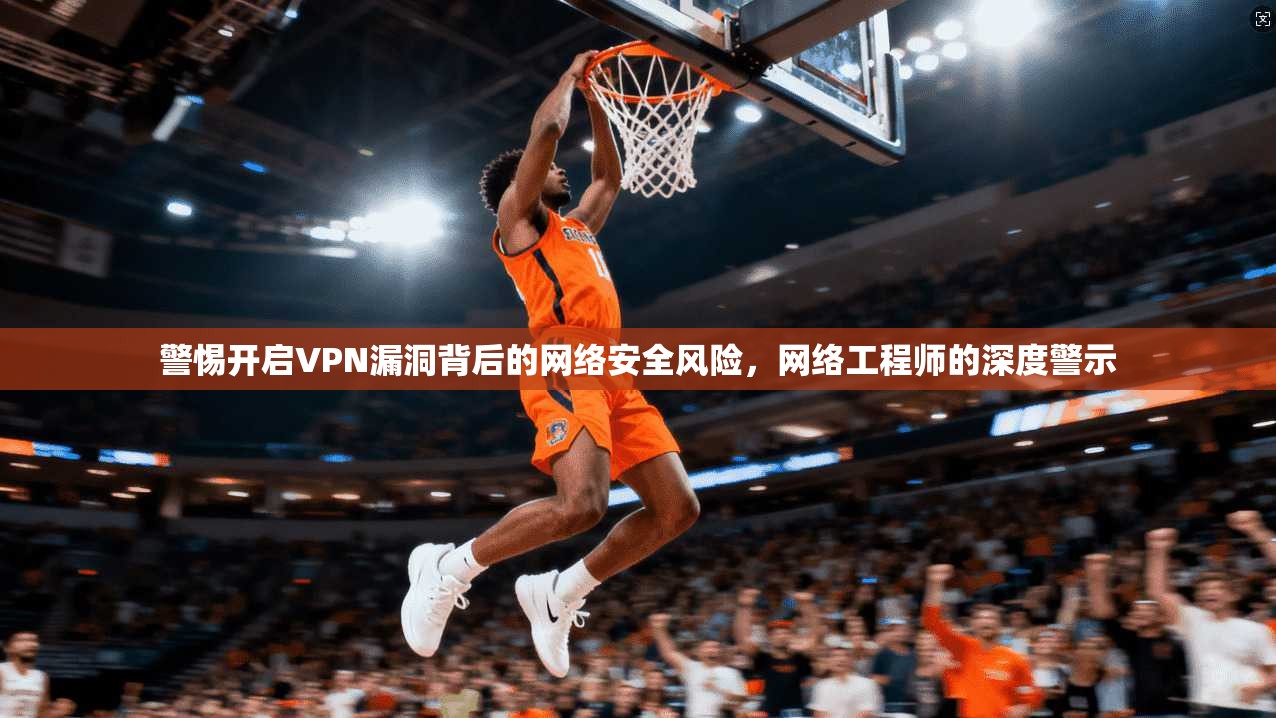 警惕开启VPN漏洞背后的网络安全风险，网络工程师的深度警示