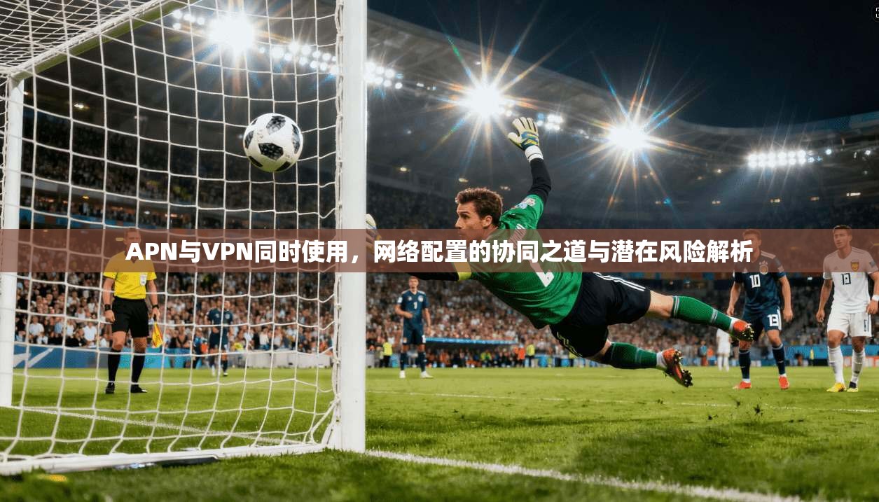 APN与VPN同时使用，网络配置的协同之道与潜在风险解析