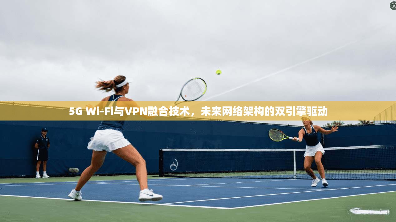 5G Wi-Fi与VPN融合技术，未来网络架构的双引擎驱动