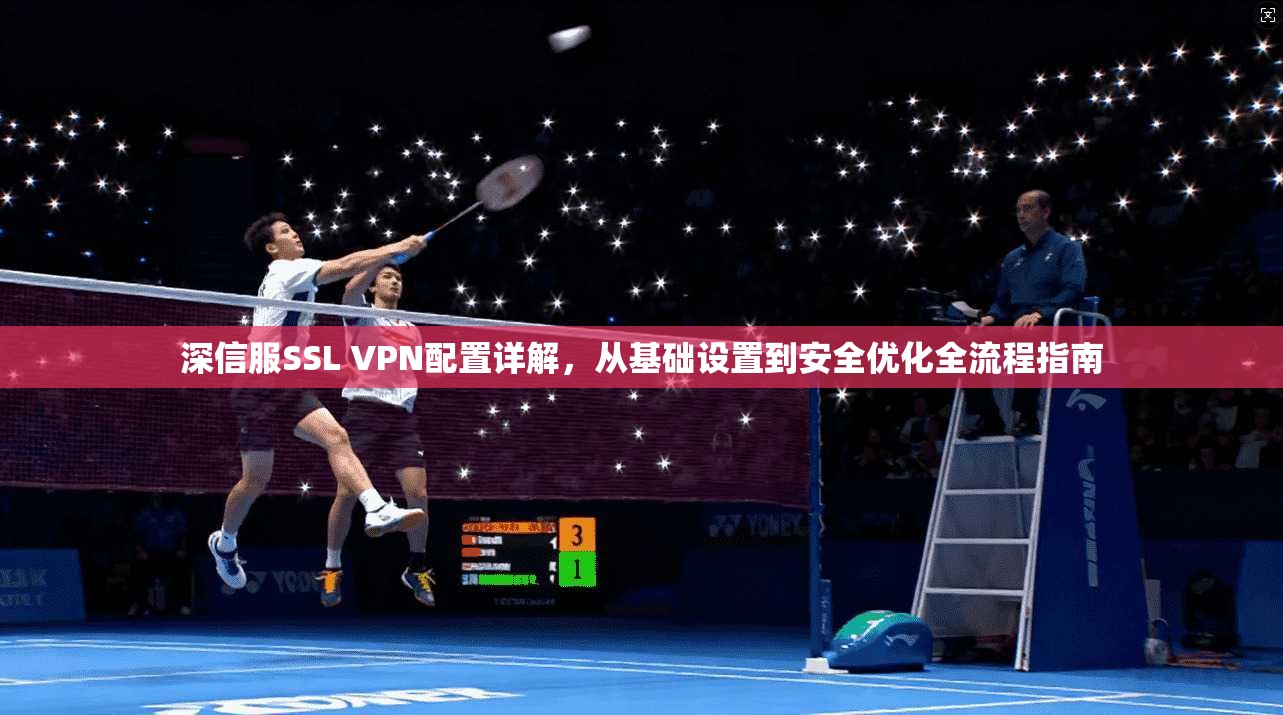 深信服SSL VPN配置详解，从基础设置到安全优化全流程指南