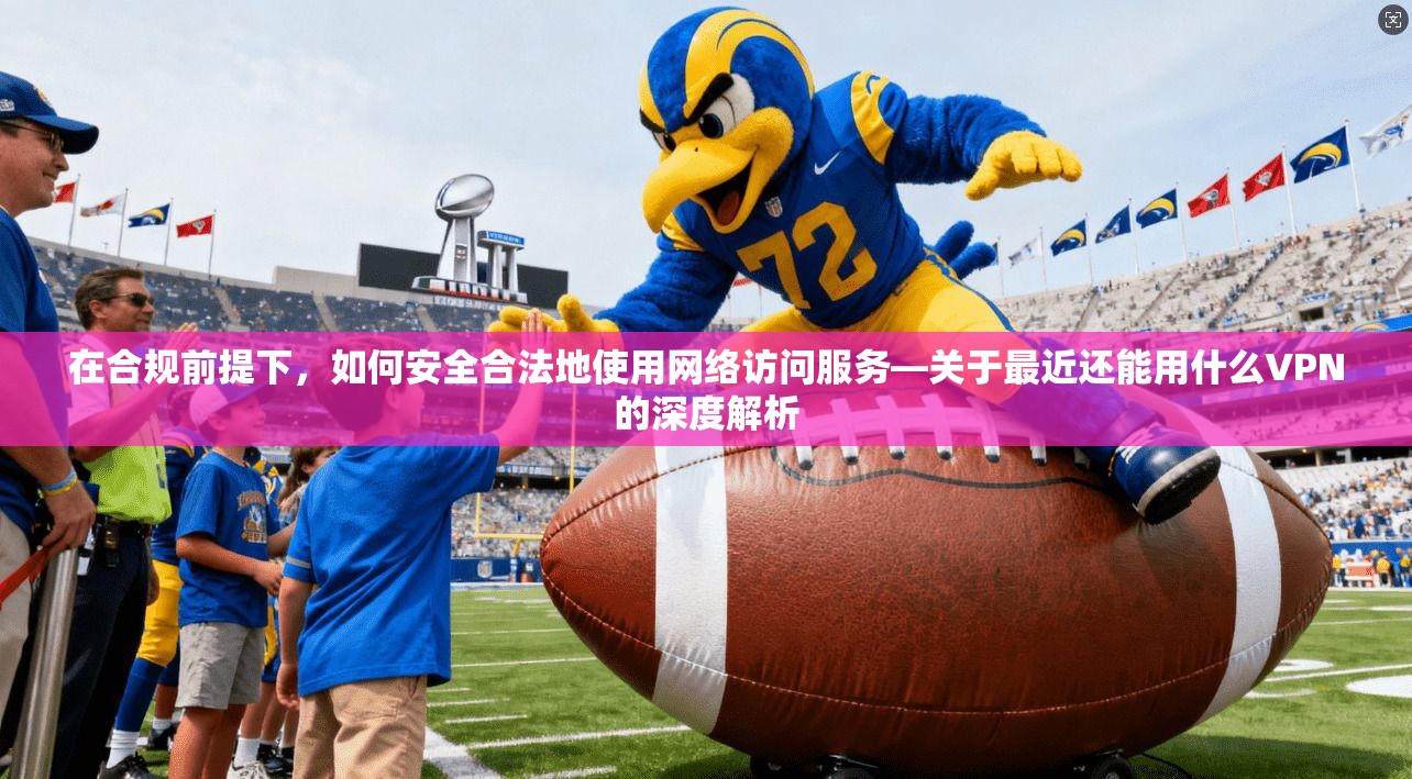 在合规前提下，如何安全合法地使用网络访问服务—关于最近还能用什么VPN的深度解析