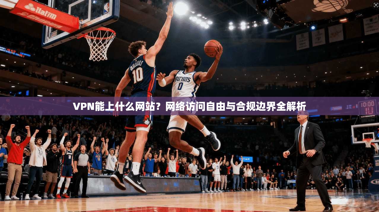 VPN能上什么网站？网络访问自由与合规边界全解析