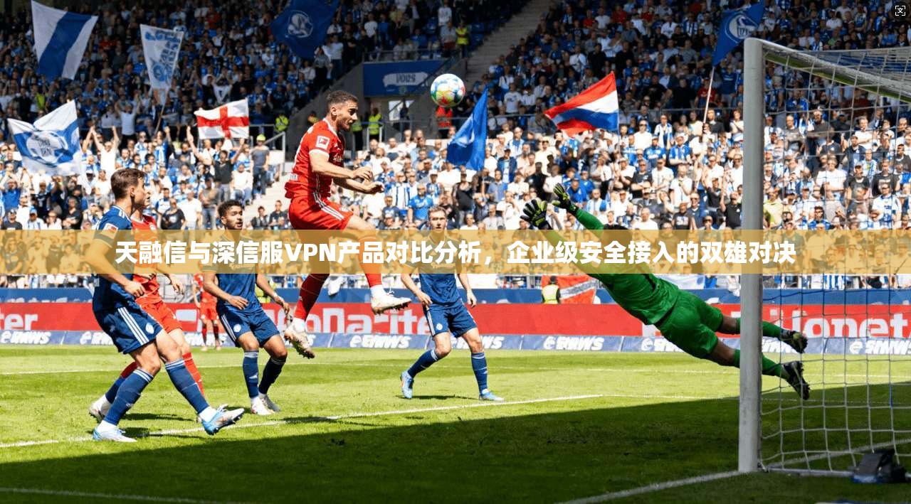 天融信与深信服VPN产品对比分析，企业级安全接入的双雄对决