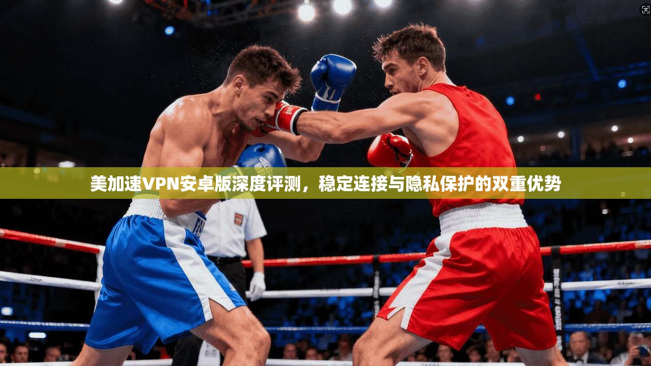 美加速VPN安卓版深度评测，稳定连接与隐私保护的双重优势