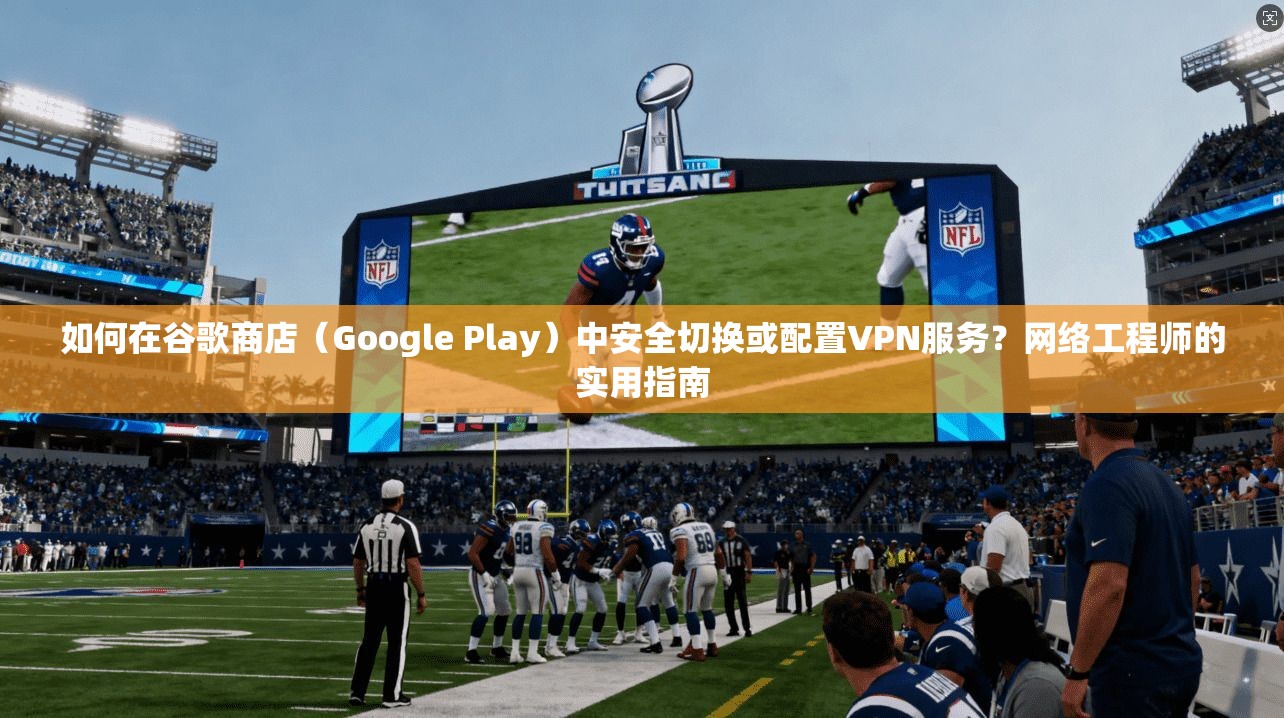 如何在谷歌商店（Google Play）中安全切换或配置VPN服务？网络工程师的实用指南
