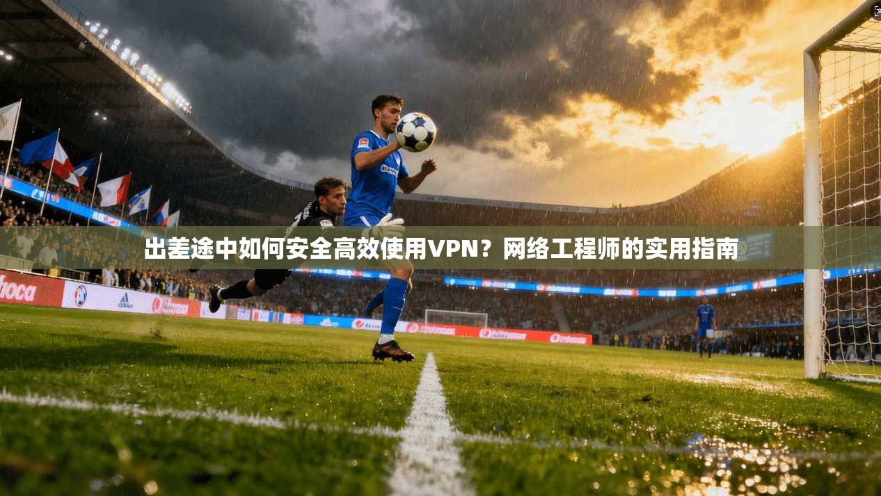出差途中如何安全高效使用VPN？网络工程师的实用指南