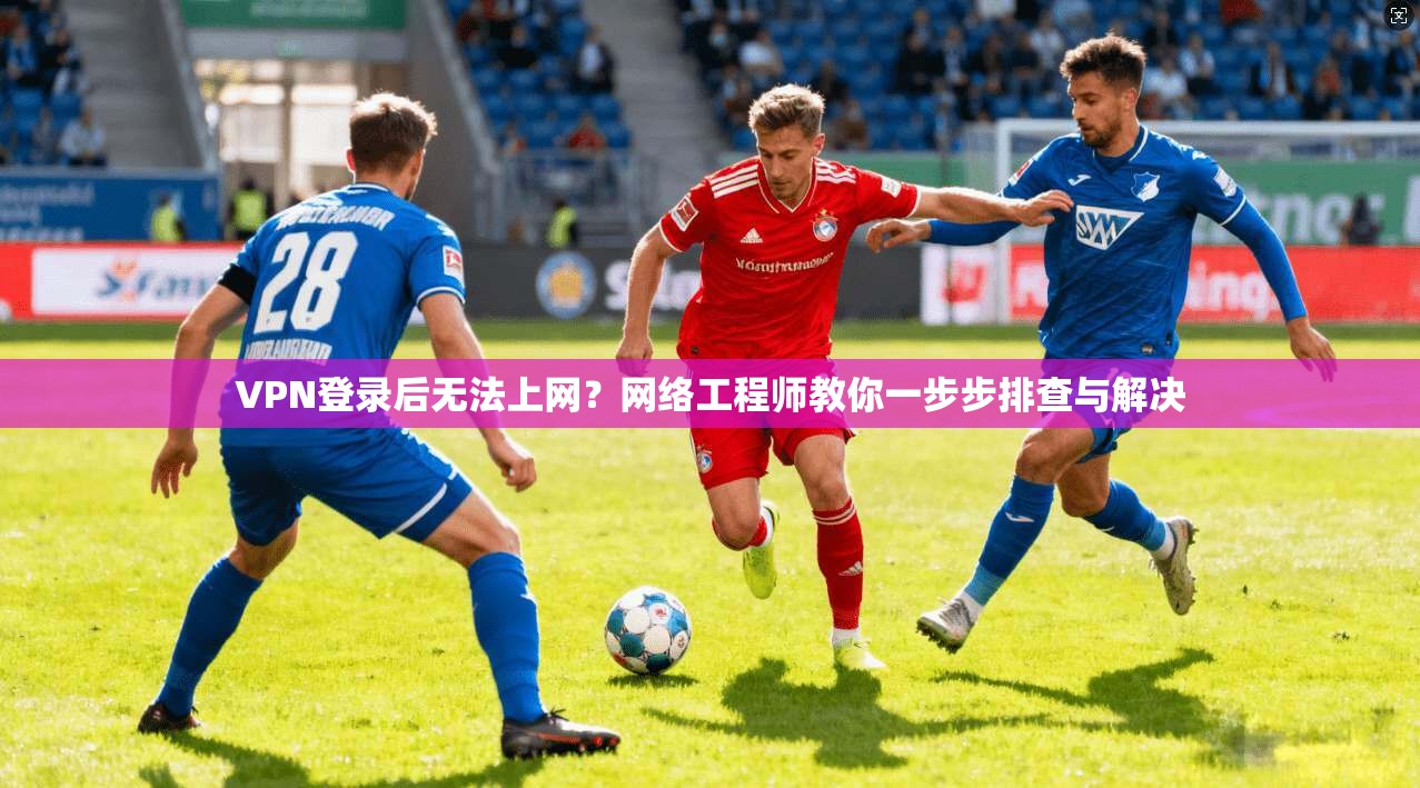 VPN登录后无法上网？网络工程师教你一步步排查与解决