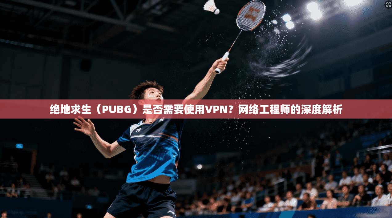 绝地求生(PUBG)是否需要使用VPN?网络工程师的深度解析