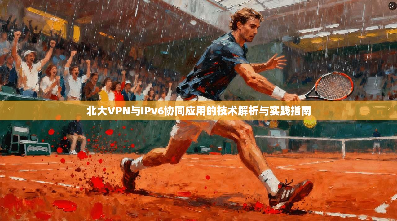 北大VPN与IPv6协同应用的技术解析与实践指南