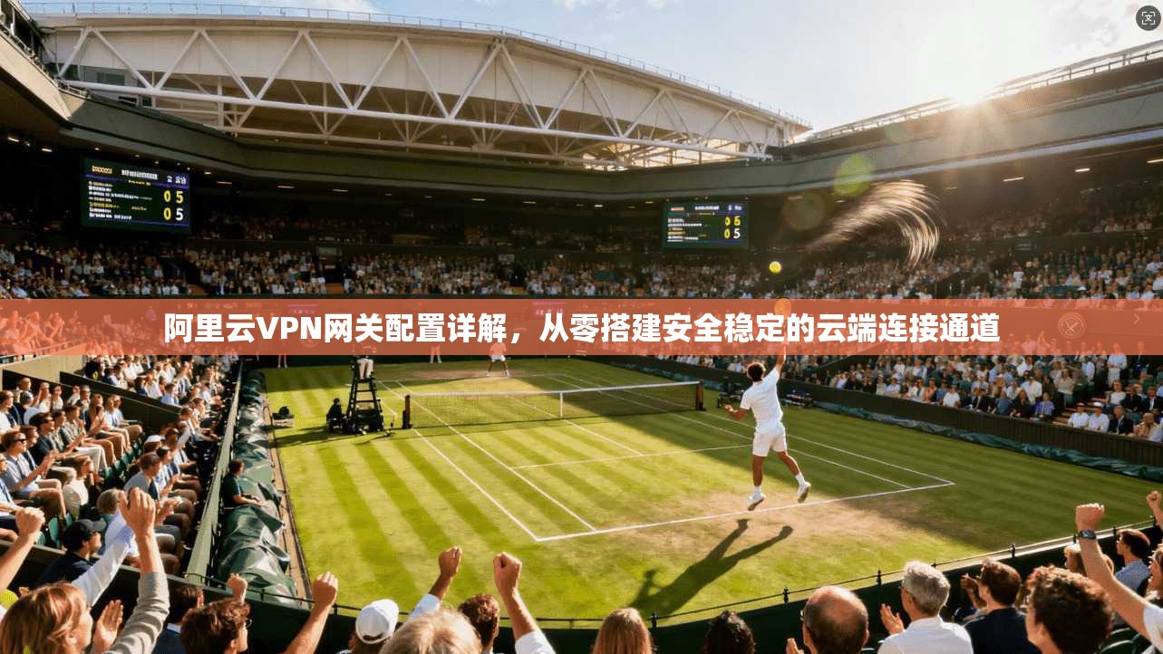 阿里云VPN网关配置详解,从零搭建安全稳定的云端连接通道