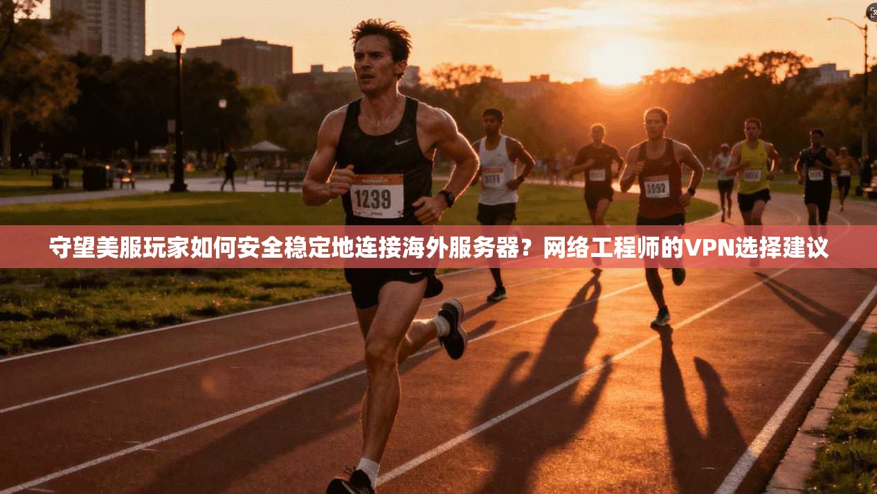 守望美服玩家如何安全稳定地连接海外服务器？网络工程师的VPN选择建议