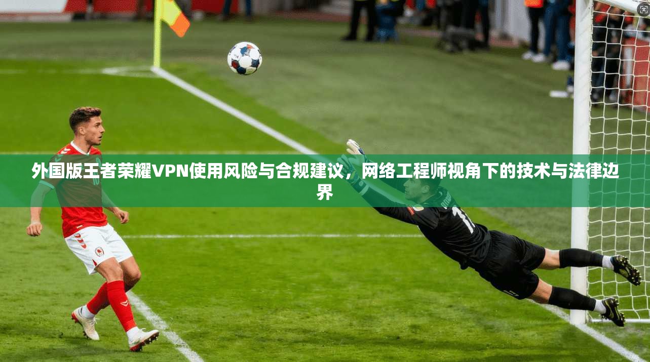 外国版王者荣耀VPN使用风险与合规建议，网络工程师视角下的技术与法律边界