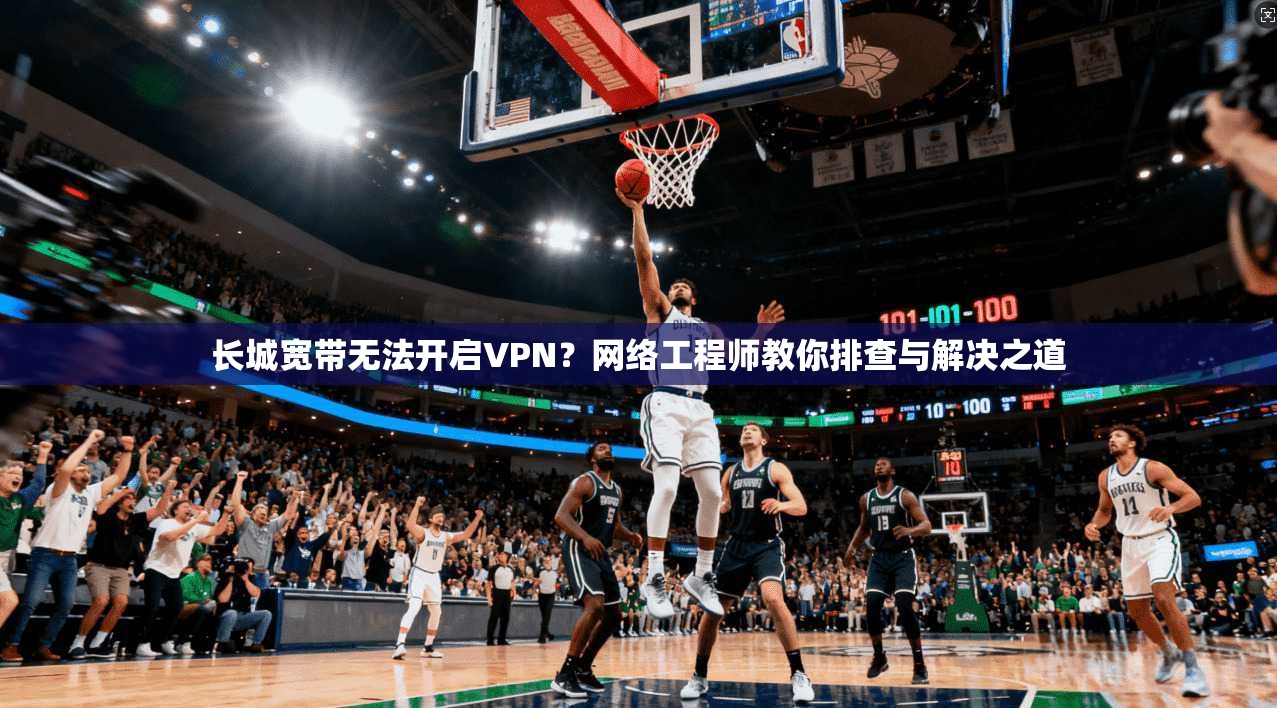 长城宽带无法开启VPN？网络工程师教你排查与解决之道