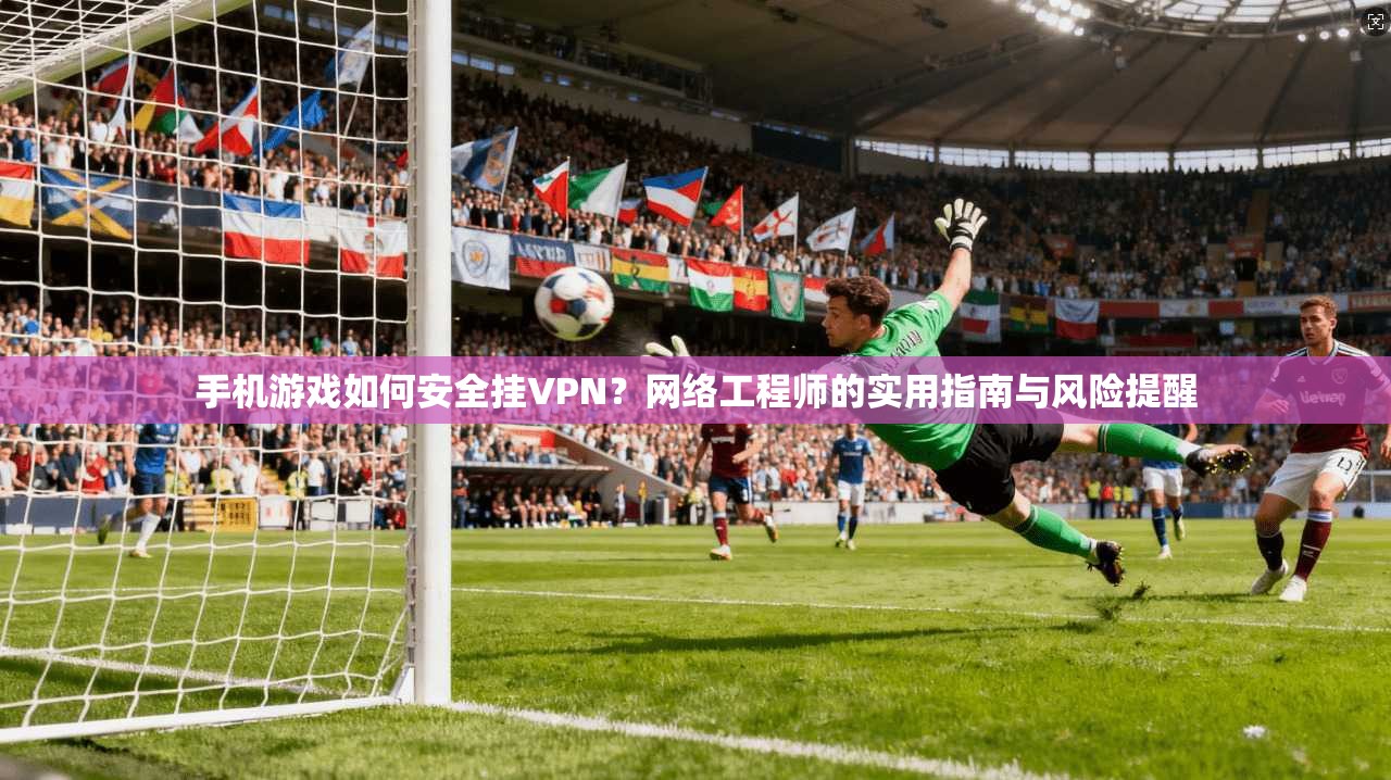 手机游戏如何安全挂VPN？网络工程师的实用指南与风险提醒