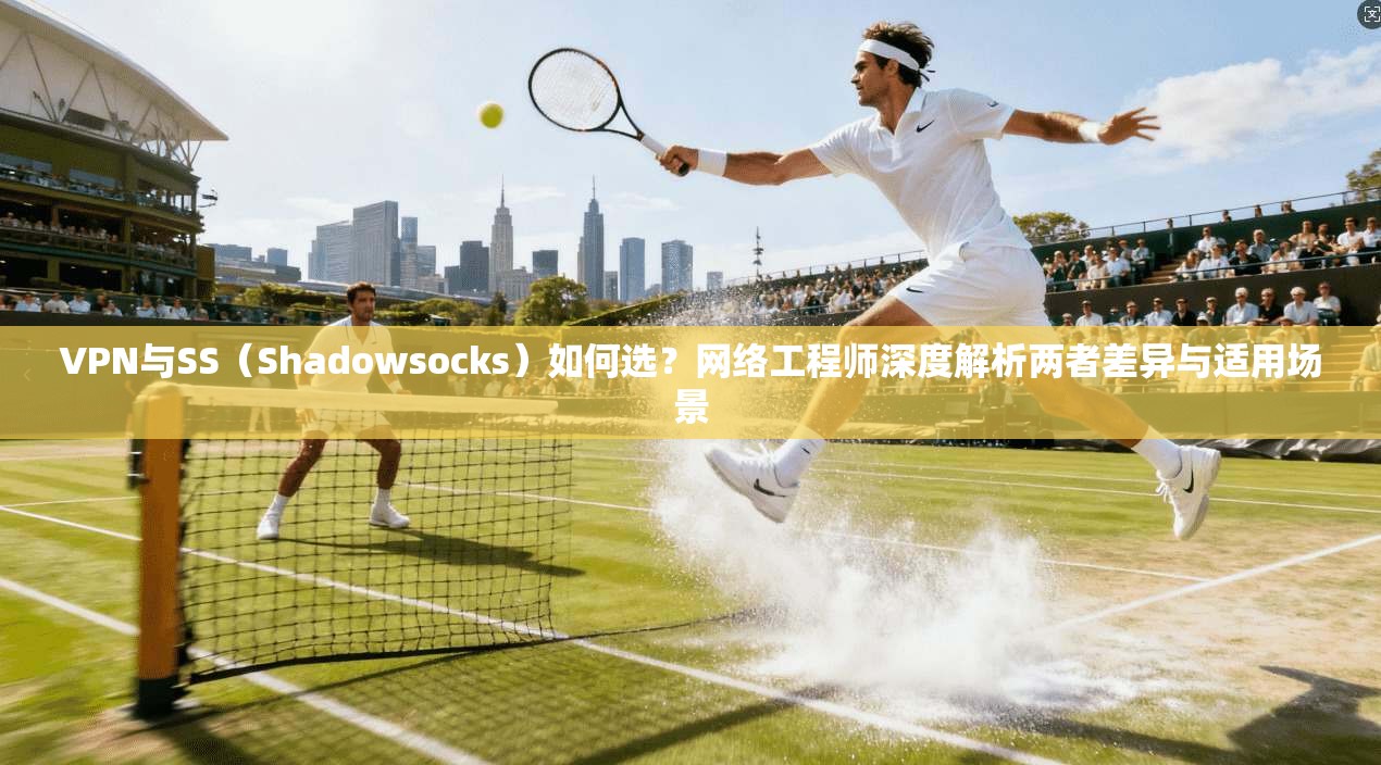 VPN与SS（Shadowsocks）如何选？网络工程师深度解析两者差异与适用场景
