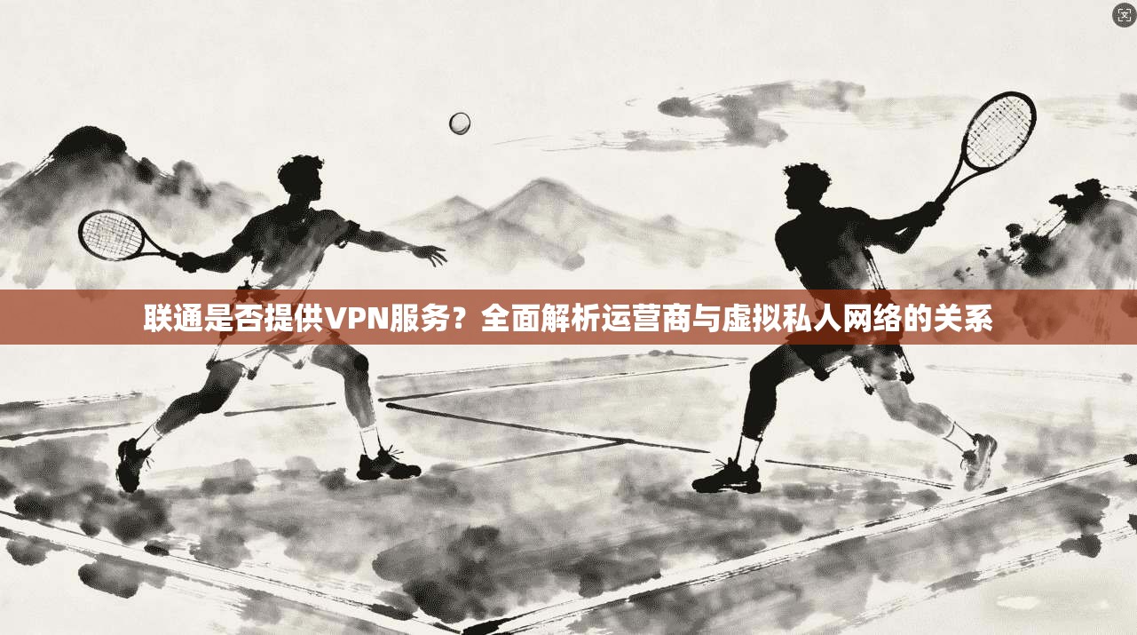 联通是否提供VPN服务？全面解析运营商与虚拟私人网络的关系