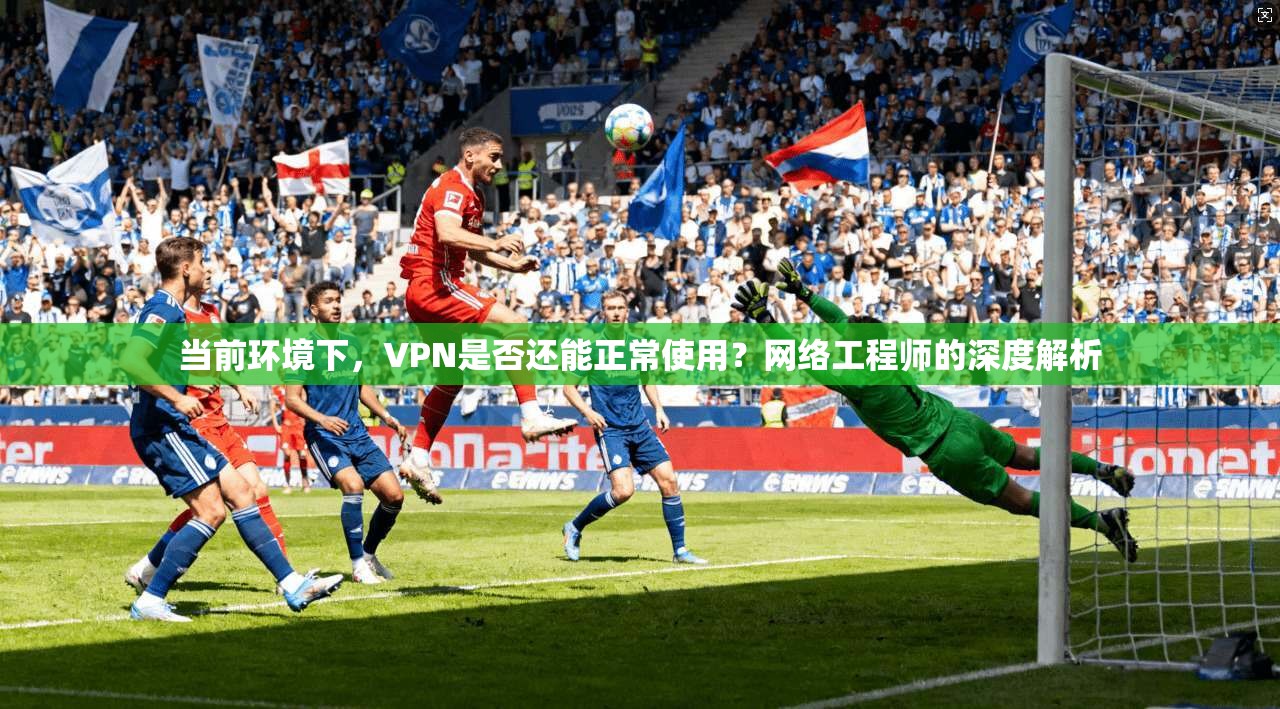 当前环境下，VPN是否还能正常使用？网络工程师的深度解析