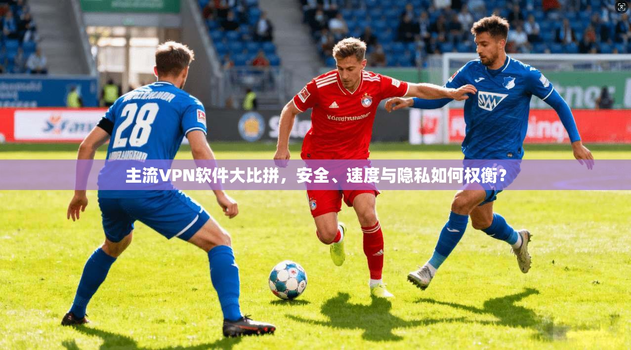 主流VPN软件大比拼，安全、速度与隐私如何权衡？
