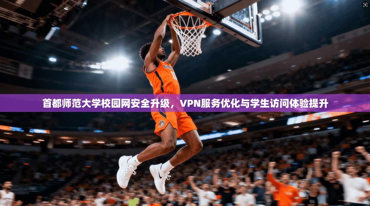 首都师范大学校园网安全升级，VPN服务优化与学生访问体验提升