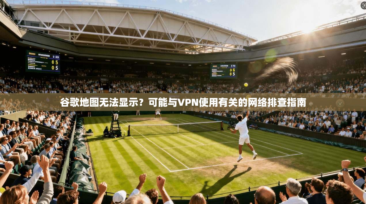 谷歌地图无法显示?可能与VPN使用有关的网络排查指南