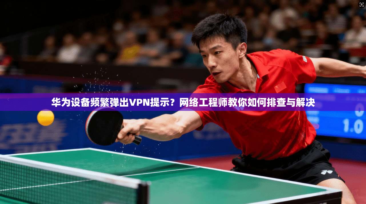 华为设备频繁弹出VPN提示？网络工程师教你如何排查与解决