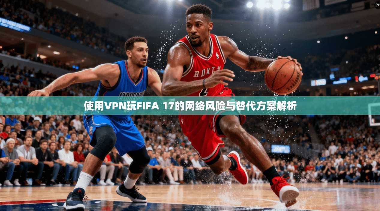 使用VPN玩FIFA 17的网络风险与替代方案解析