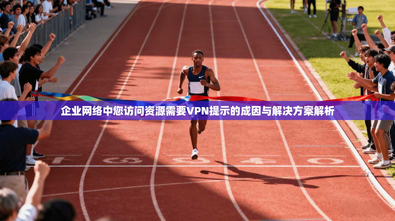 企业网络中您访问资源需要VPN提示的成因与解决方案解析