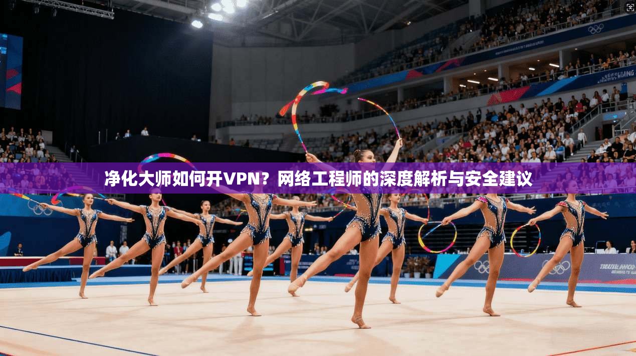 净化大师如何开VPN？网络工程师的深度解析与安全建议