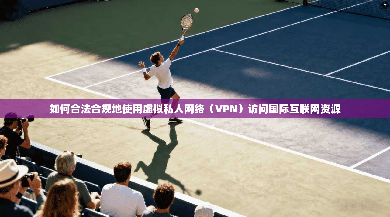 如何合法合规地使用虚拟私人网络（VPN）访问国际互联网资源