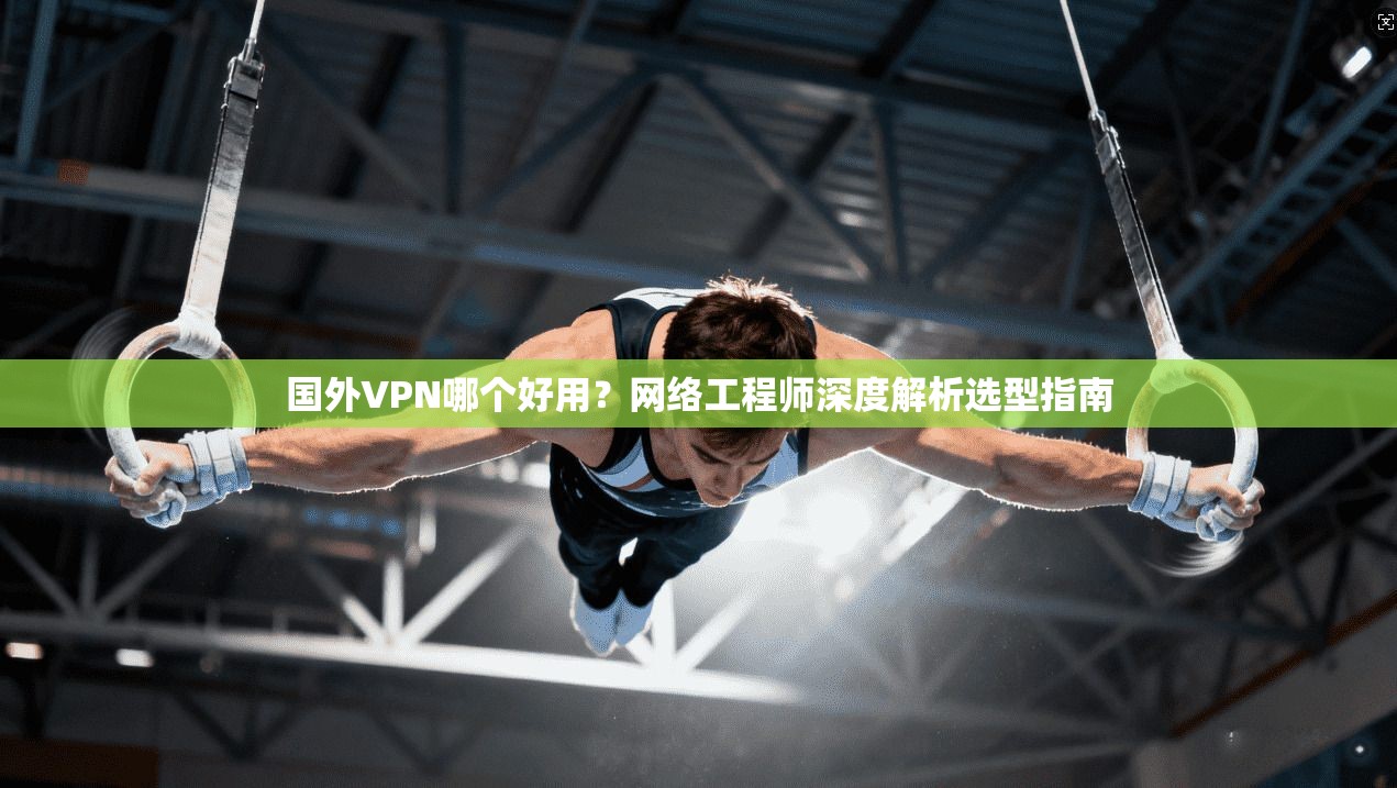 国外VPN哪个好用?网络工程师深度解析选型指南